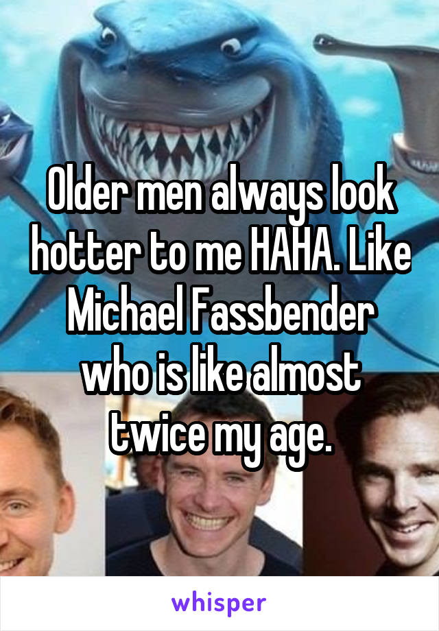 Older men always look hotter to me HAHA. Like Michael Fassbender who is like almost twice my age.