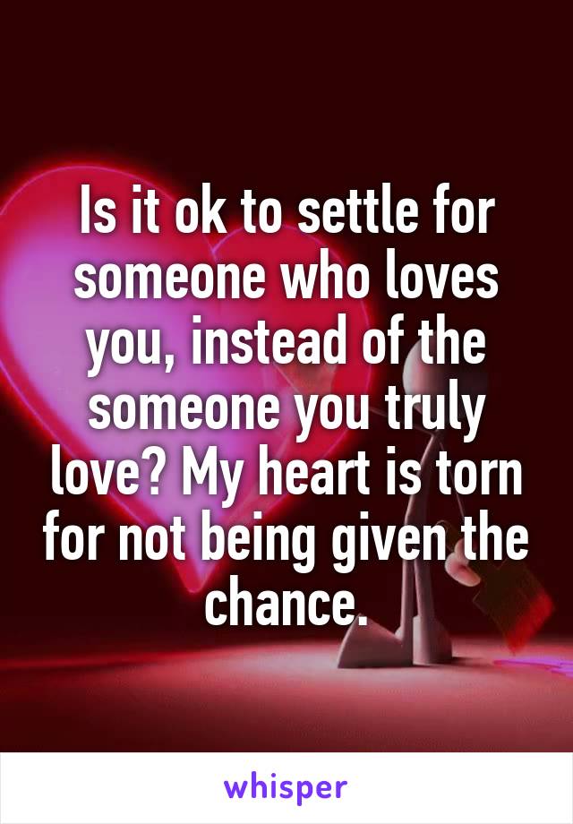 Is it ok to settle for someone who loves you, instead of the someone you truly love? My heart is torn for not being given the chance.