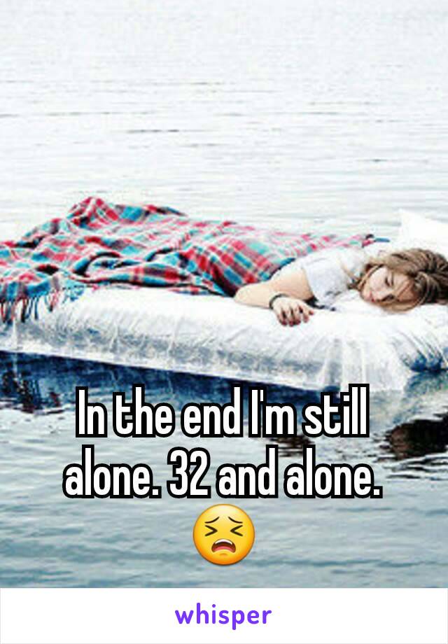 In the end I'm still alone. 32 and alone. 😣