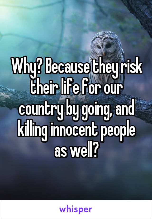 Why? Because they risk their life for our country by going, and killing innocent people as well?