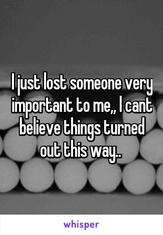 I just lost someone very important to me,, I cant believe things turned out this way.. 