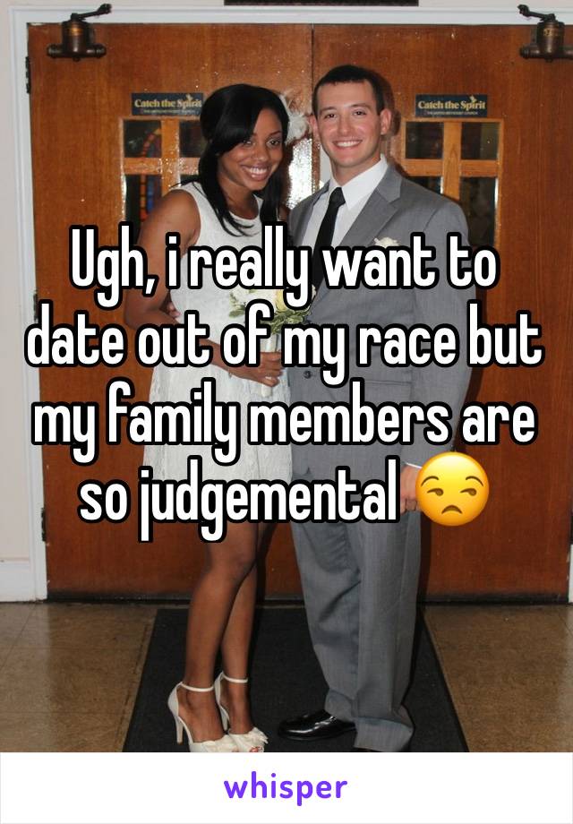 Ugh, i really want to date out of my race but my family members are so judgemental 😒