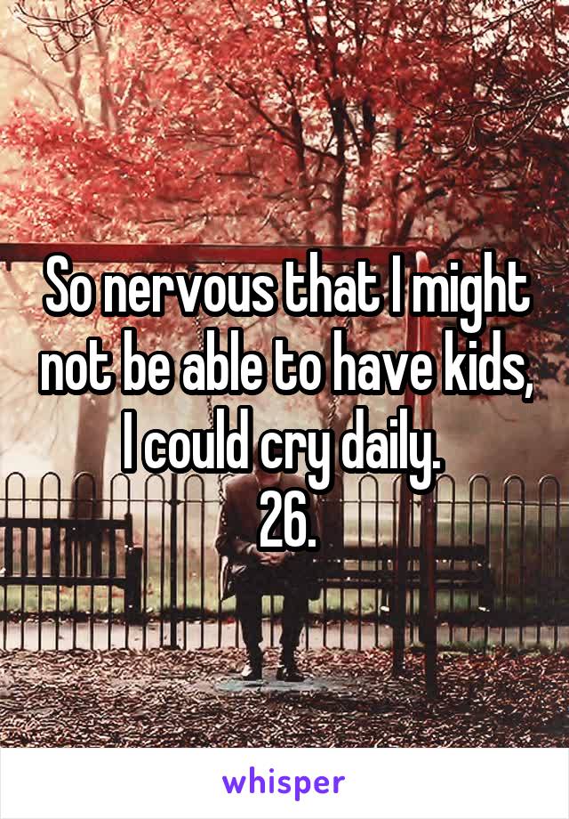 So nervous that I might not be able to have kids, I could cry daily. 
26.
