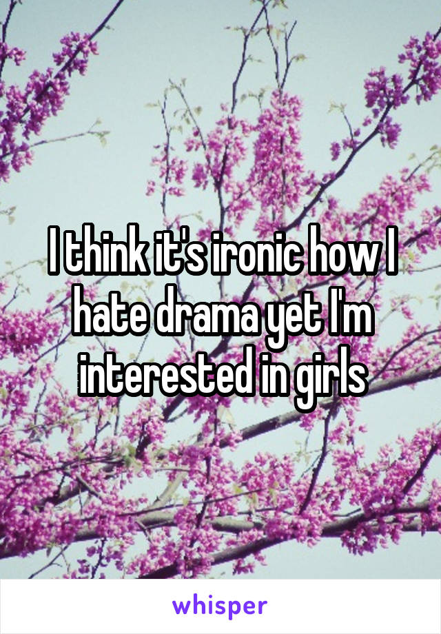 I think it's ironic how I hate drama yet I'm interested in girls