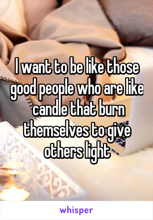 I want to be like those good people who are like  candle that burn themselves to give others light