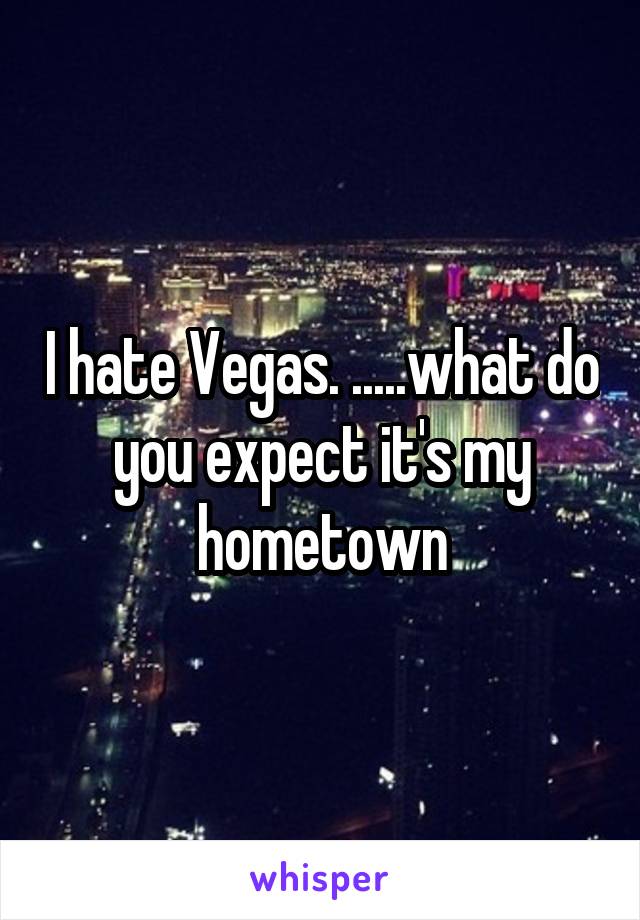 I hate Vegas. .....what do you expect it's my hometown