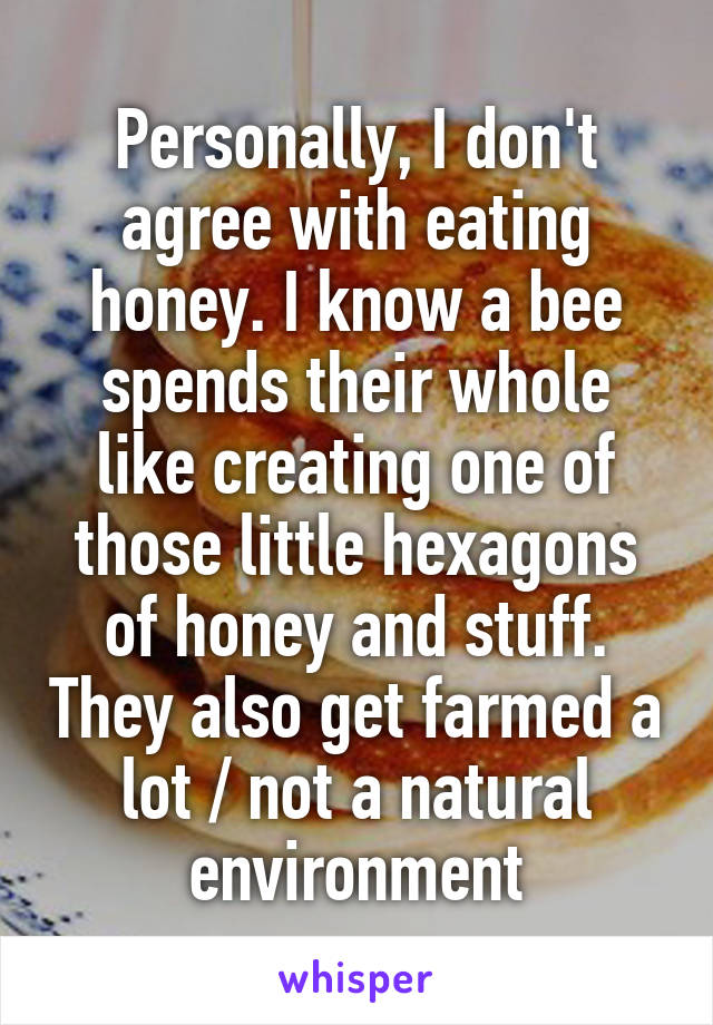 Personally, I don't agree with eating honey. I know a bee spends their whole like creating one of those little hexagons of honey and stuff. They also get farmed a lot / not a natural environment