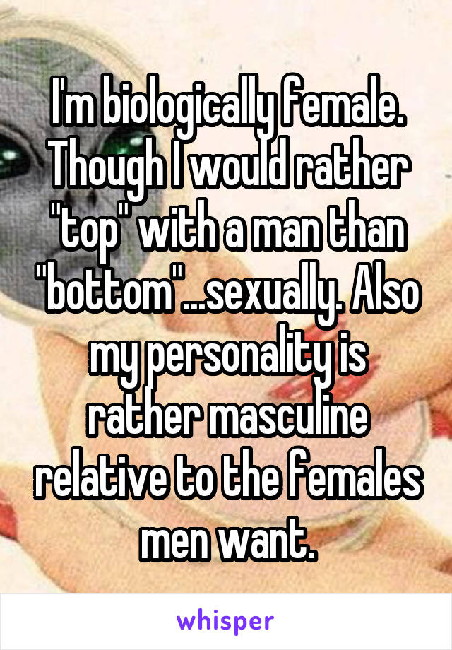 I'm biologically female. Though I would rather "top" with a man than "bottom"...sexually. Also my personality is rather masculine relative to the females men want.
