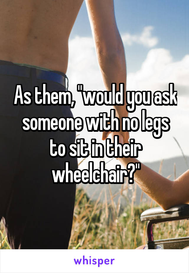 As them, "would you ask someone with no legs to sit in their wheelchair?"