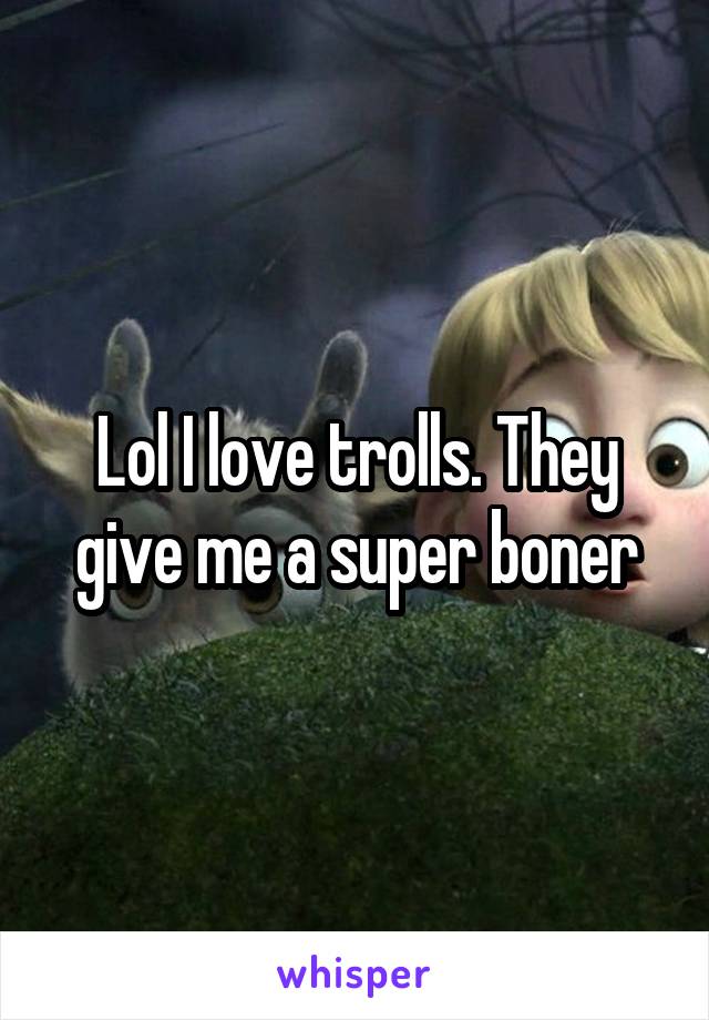 Lol I love trolls. They give me a super boner