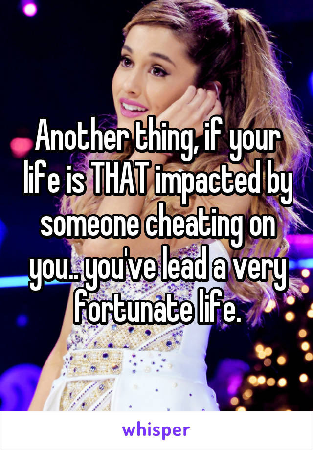 Another thing, if your life is THAT impacted by someone cheating on you.. you've lead a very fortunate life.