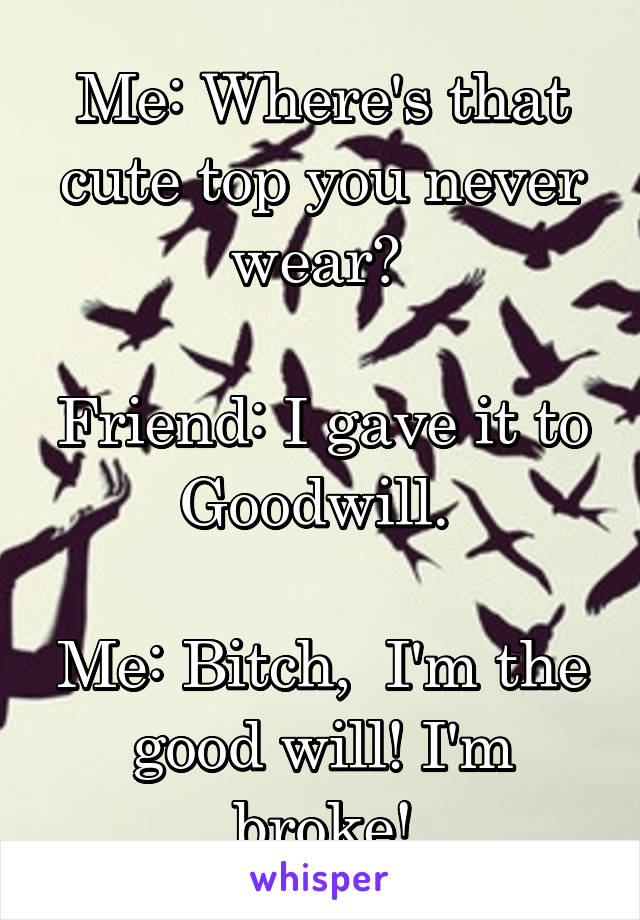 Me: Where's that cute top you never wear? 

Friend: I gave it to Goodwill. 

Me: Bitch,  I'm the good will! I'm broke!
