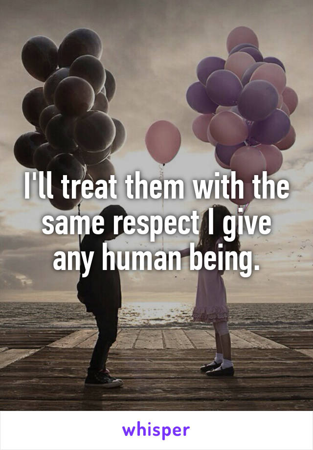 I'll treat them with the same respect I give any human being.