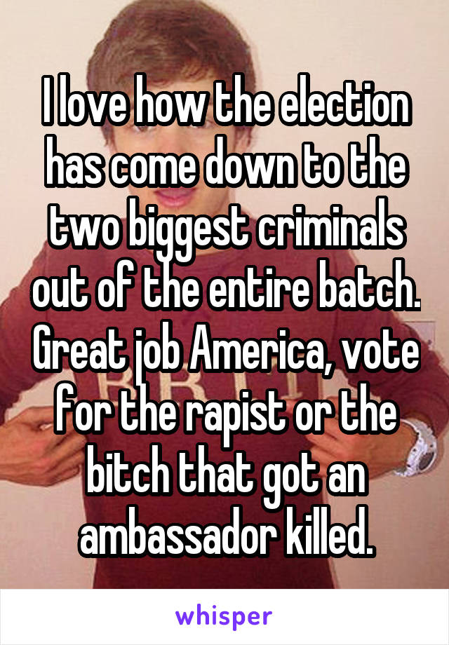 I love how the election has come down to the two biggest criminals out of the entire batch. Great job America, vote for the rapist or the bitch that got an ambassador killed.