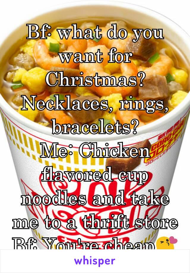 Bf: what do you want for Christmas? Necklaces, rings, bracelets?
Me: Chicken flavored cup noodles and take me to a thrift store
Bf: You're cheap😘