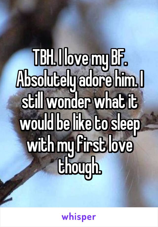 TBH. I love my BF. Absolutely adore him. I still wonder what it would be like to sleep with my first love though.