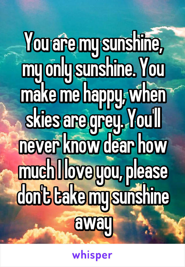 You are my sunshine, my only sunshine. You make me happy, when skies are grey. You'll never know dear how much I love you, please don't take my sunshine away