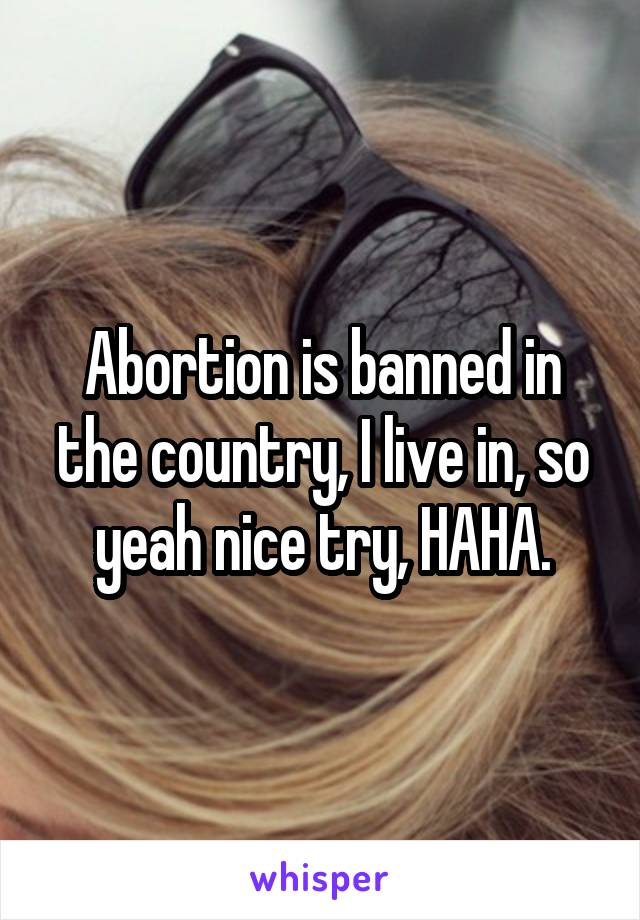 Abortion is banned in the country, I live in, so yeah nice try, HAHA.