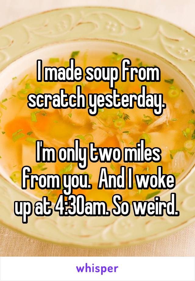 I made soup from scratch yesterday. 

I'm only two miles from you.  And I woke up at 4:30am. So weird. 