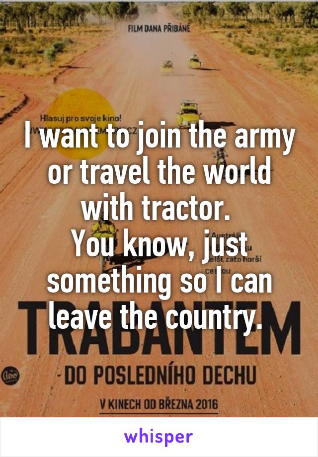 I want to join the army or travel the world with tractor. 
You know, just something so I can leave the country. 