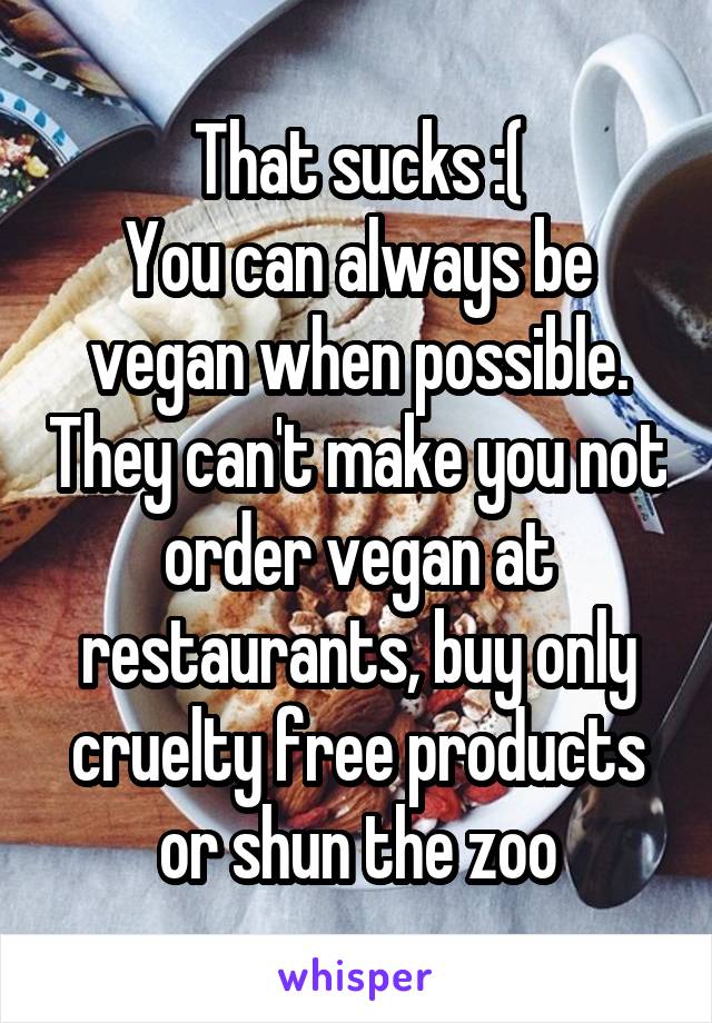 That sucks :(
You can always be vegan when possible. They can't make you not order vegan at restaurants, buy only cruelty free products or shun the zoo