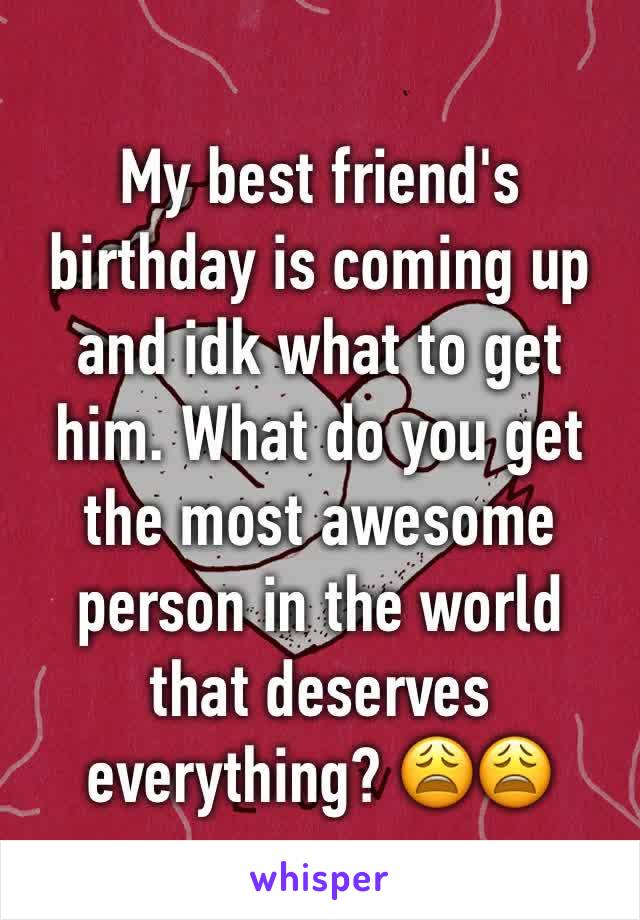 My best friend's birthday is coming up and idk what to get him. What do you get the most awesome person in the world that deserves everything? 😩😩