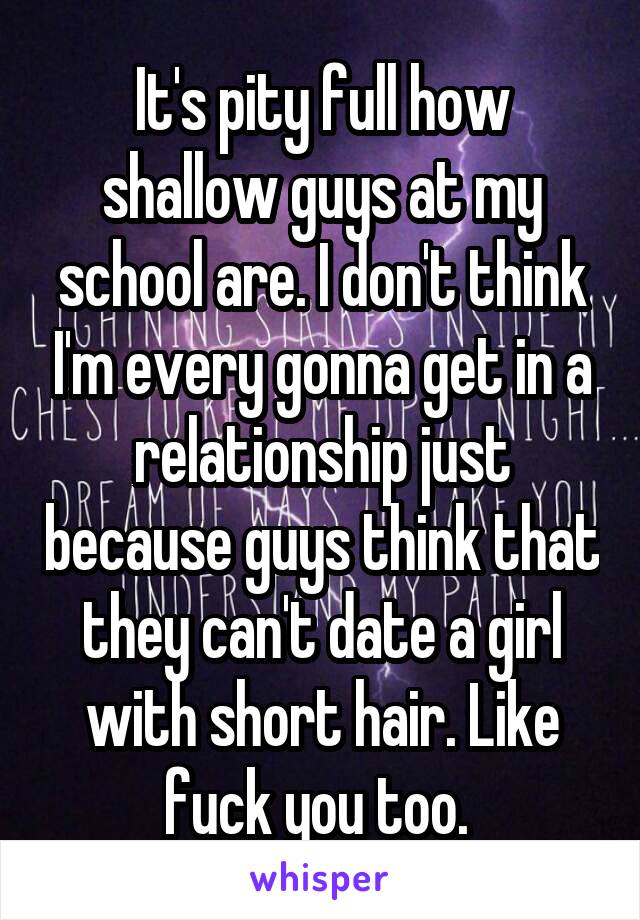 It's pity full how shallow guys at my school are. I don't think I'm every gonna get in a relationship just because guys think that they can't date a girl with short hair. Like fuck you too. 