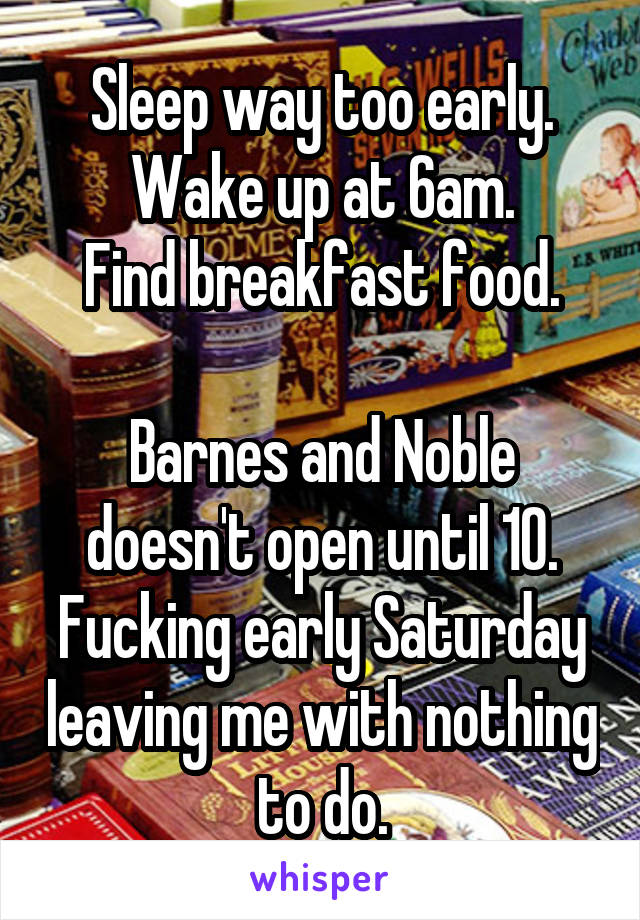 Sleep way too early.
Wake up at 6am.
Find breakfast food.

Barnes and Noble doesn't open until 10. Fucking early Saturday leaving me with nothing to do.
