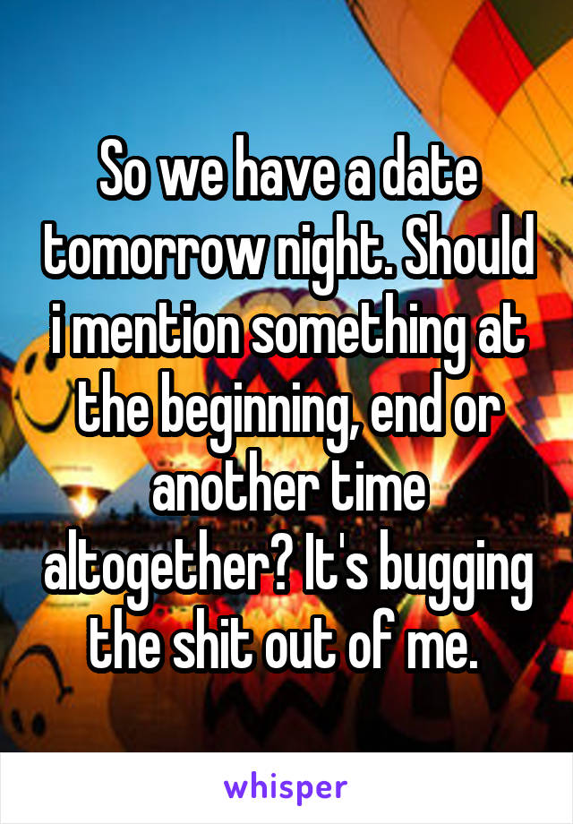 So we have a date tomorrow night. Should i mention something at the beginning, end or another time altogether? It's bugging the shit out of me. 