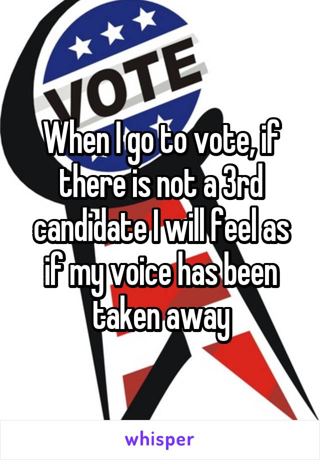 When I go to vote, if there is not a 3rd candidate I will feel as if my voice has been taken away