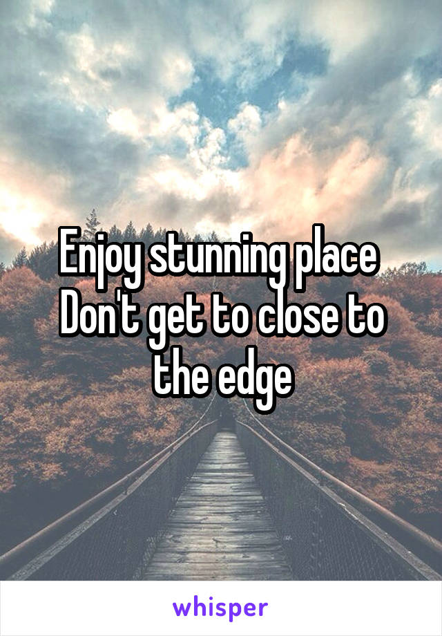 Enjoy stunning place 
Don't get to close to the edge