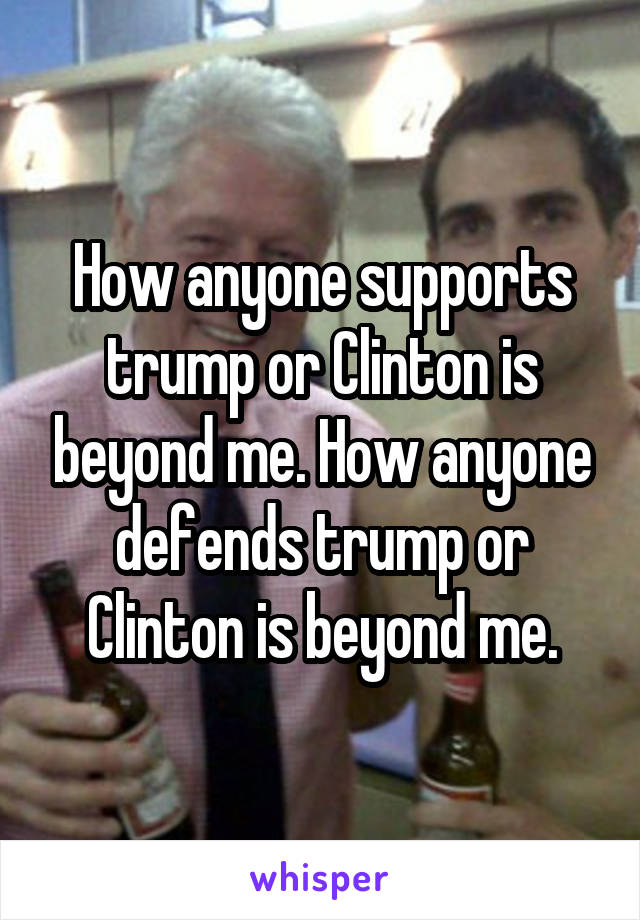 How anyone supports trump or Clinton is beyond me. How anyone defends trump or Clinton is beyond me.