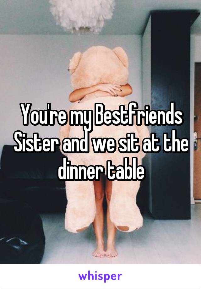 You're my Bestfriends Sister and we sit at the dinner table