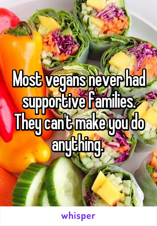 Most vegans never had supportive families. They can't make you do anything. 