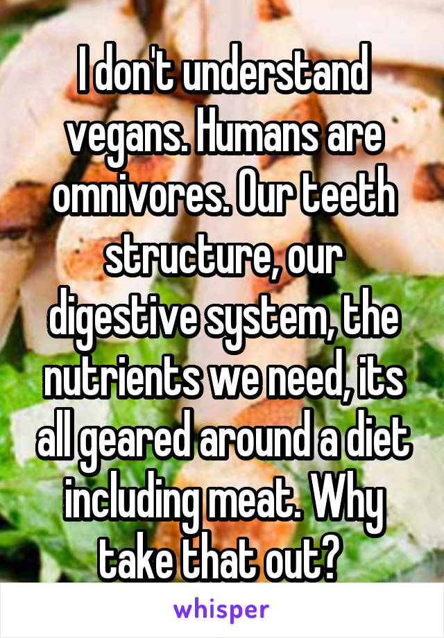 I don't understand vegans. Humans are omnivores. Our teeth structure, our digestive system, the nutrients we need, its all geared around a diet including meat. Why take that out? 