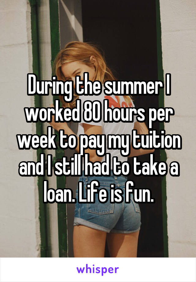 During the summer I worked 80 hours per week to pay my tuition and I still had to take a loan. Life is fun.