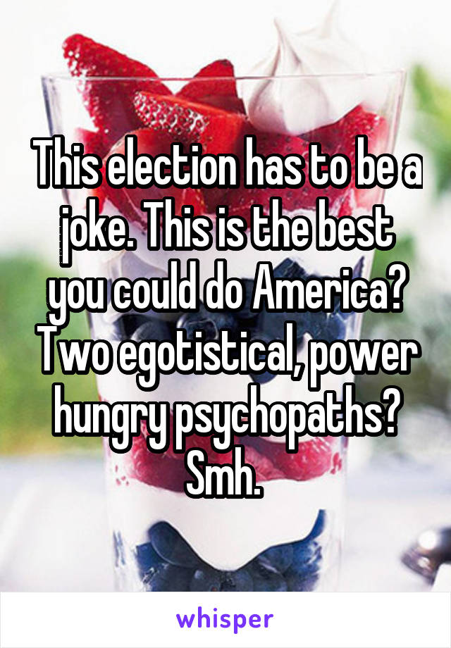 This election has to be a joke. This is the best you could do America? Two egotistical, power hungry psychopaths? Smh. 
