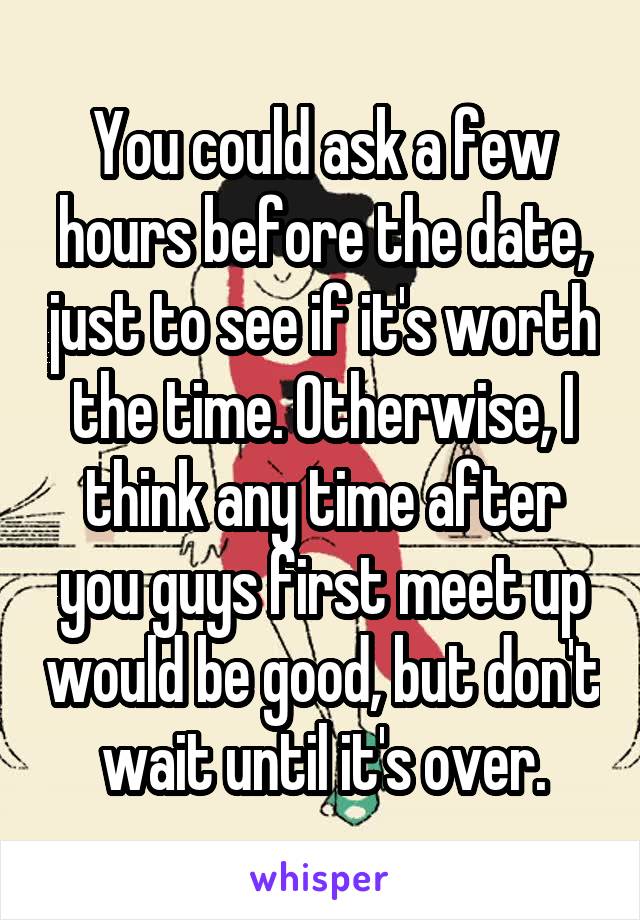 You could ask a few hours before the date, just to see if it's worth the time. Otherwise, I think any time after you guys first meet up would be good, but don't wait until it's over.