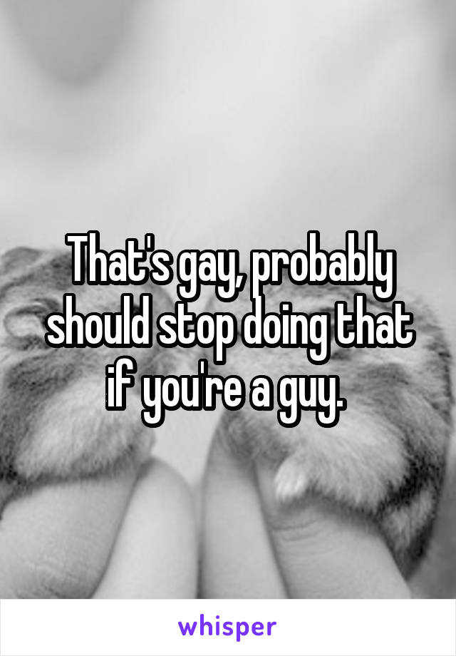 That's gay, probably should stop doing that if you're a guy. 