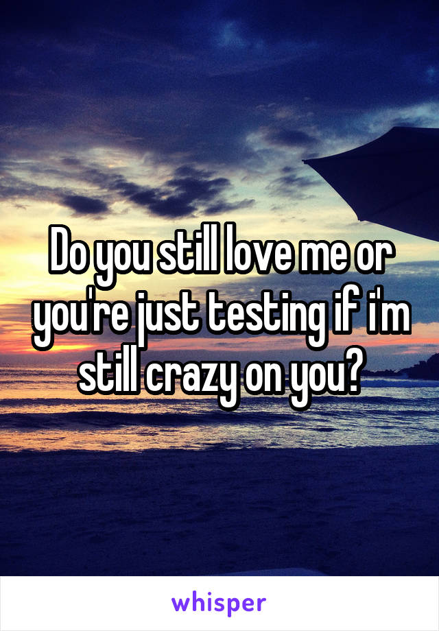 Do you still love me or you're just testing if i'm still crazy on you?