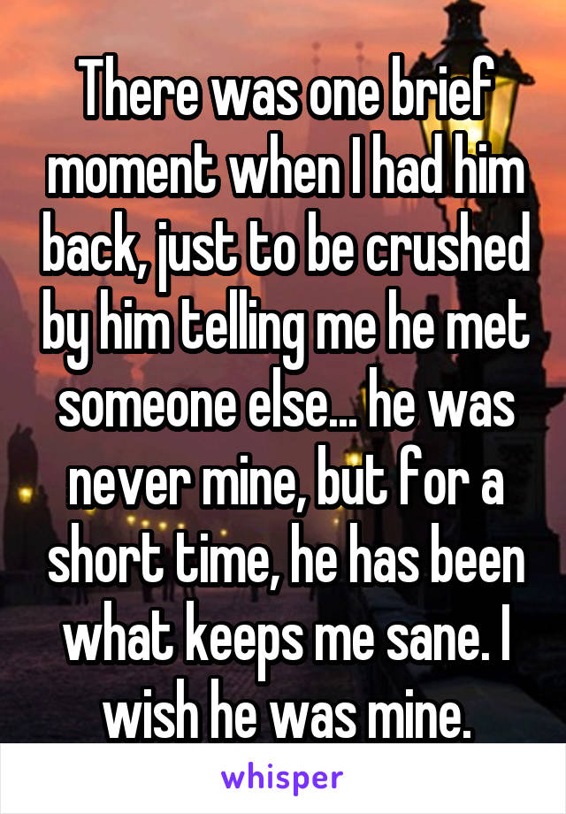 There was one brief moment when I had him back, just to be crushed by him telling me he met someone else... he was never mine, but for a short time, he has been what keeps me sane. I wish he was mine.