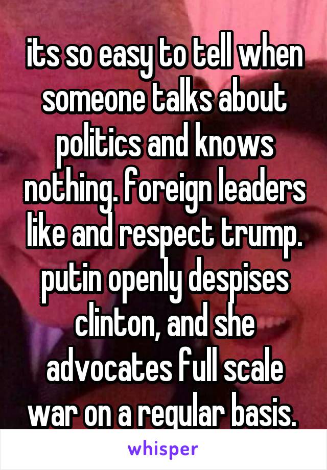 its so easy to tell when someone talks about politics and knows nothing. foreign leaders like and respect trump. putin openly despises clinton, and she advocates full scale war on a regular basis. 