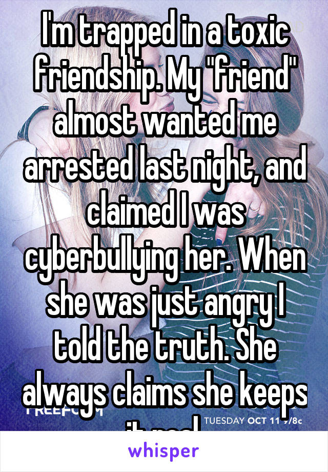 I'm trapped in a toxic friendship. My "friend" almost wanted me arrested last night, and claimed I was cyberbullying her. When she was just angry I told the truth. She always claims she keeps it real.