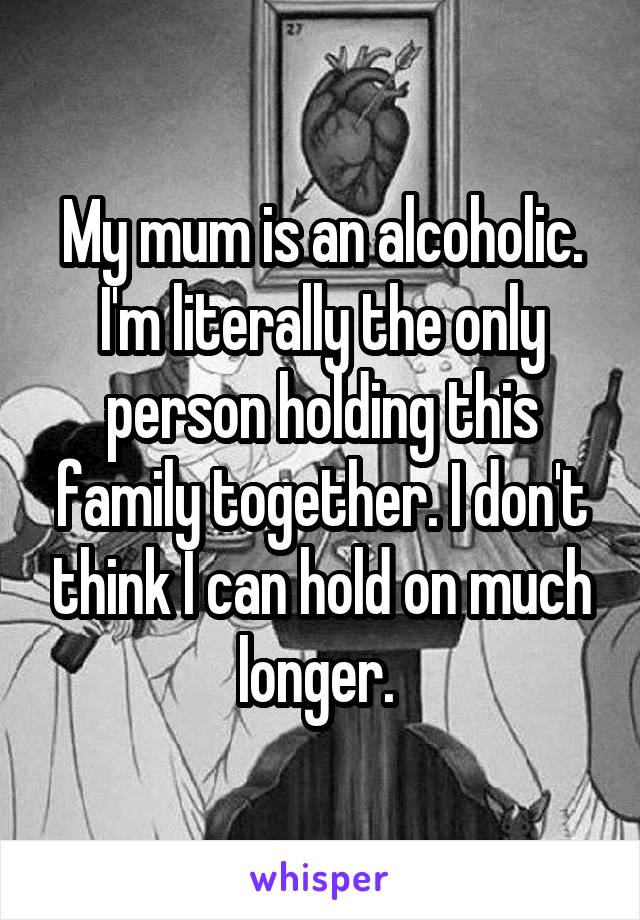 My mum is an alcoholic. I'm literally the only person holding this family together. I don't think I can hold on much longer. 