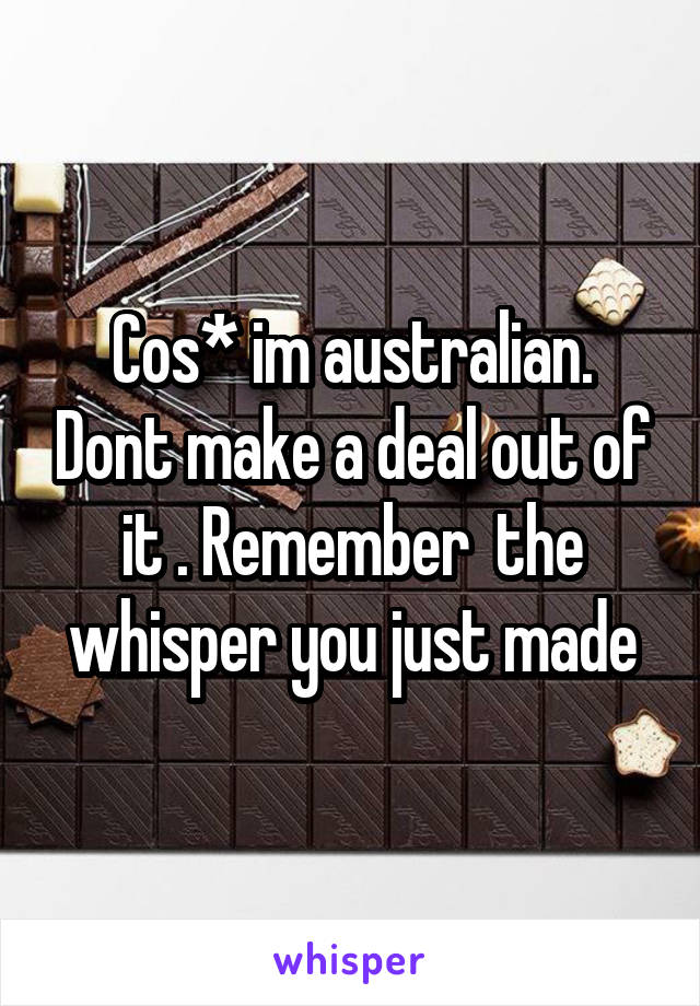 Cos* im australian. Dont make a deal out of it . Remember  the whisper you just made