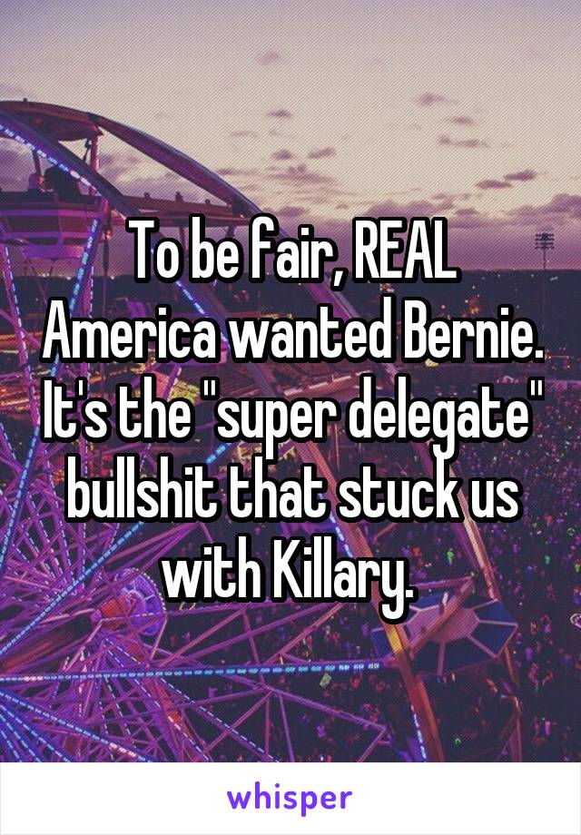 To be fair, REAL America wanted Bernie. It's the "super delegate" bullshit that stuck us with Killary. 