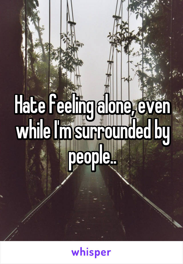 Hate feeling alone, even while I'm surrounded by people..