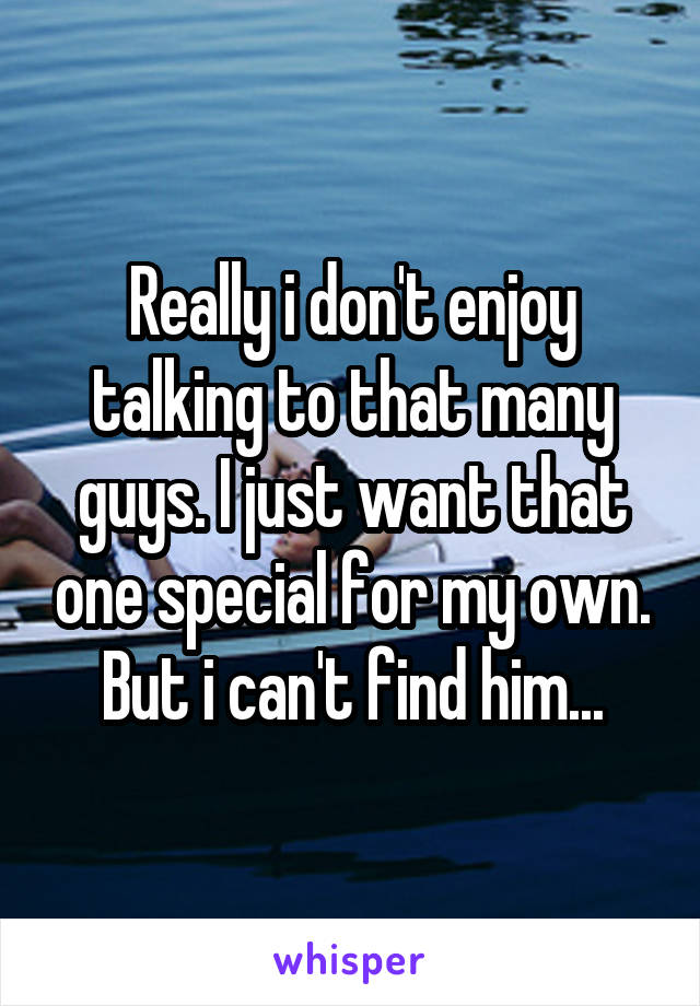 Really i don't enjoy talking to that many guys. I just want that one special for my own. But i can't find him...