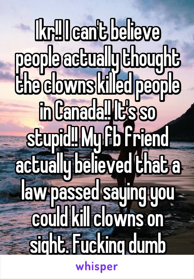 Ikr!! I can't believe people actually thought the clowns killed people in Canada!! It's so stupid!! My fb friend actually believed that a law passed saying you could kill clowns on sight. Fucking dumb