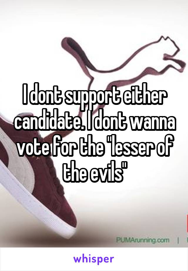I dont support either candidate. I dont wanna vote for the "lesser of the evils"